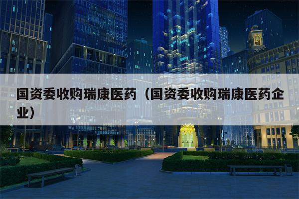 国资委收购瑞康医药（国资委收购瑞康医药企业）
