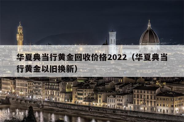 华夏典当行黄金回收价格2022（华夏典当行黄金以旧换新）