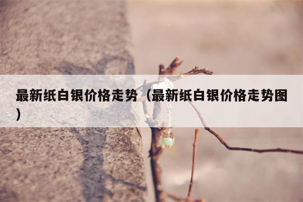 最新纸白银价格走势（最新纸白银价格走势图）