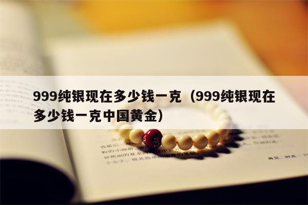 999纯银现在多少钱一克（999纯银现在多少钱一克中国黄金）
