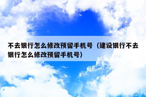 不去银行怎么修改预留手机号（建设银行不去银行怎么修改预留手机号）