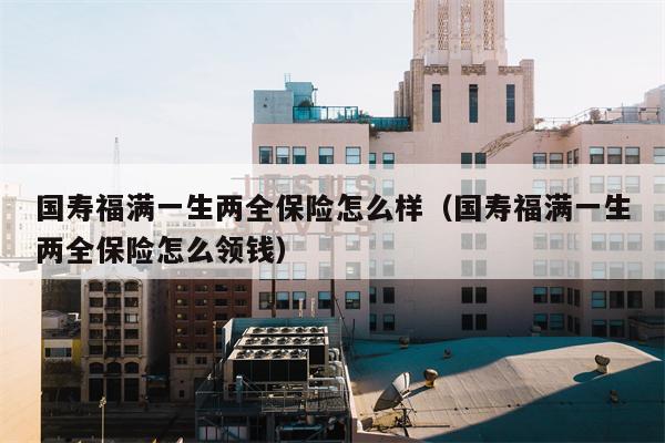 国寿福满一生两全保险怎么样（国寿福满一生两全保险怎么领钱）