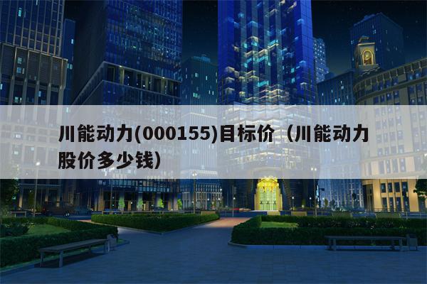 川能动力(000155)目标价（川能动力股价多少钱）