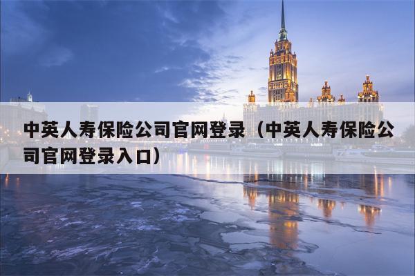 中英人寿保险公司官网登录（中英人寿保险公司官网登录入口）