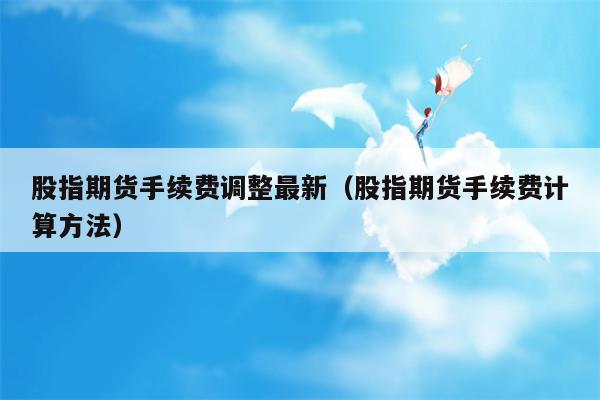 股指期货手续费调整最新（股指期货手续费计算方法）
