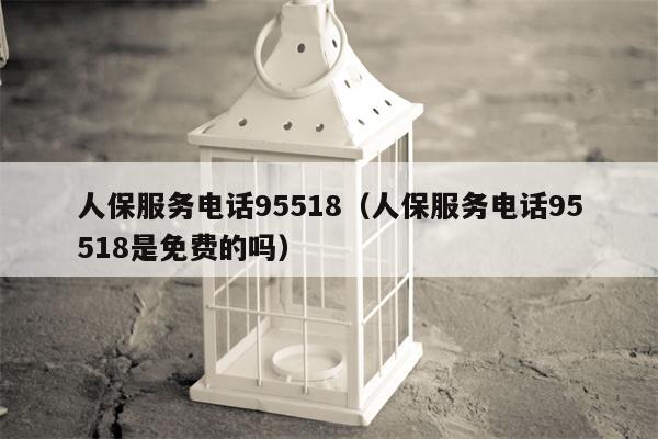 人保服务电话95518（人保服务电话95518是免费的吗）