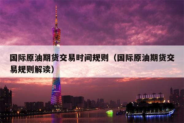 国际原油期货交易时间规则（国际原油期货交易规则解读）