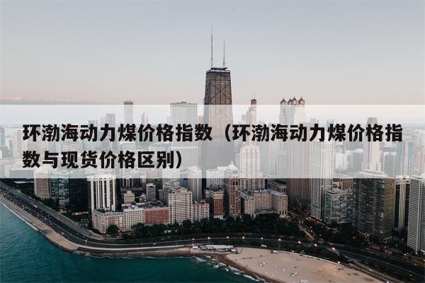 环渤海动力煤价格指数（环渤海动力煤价格指数与现货价格区别）