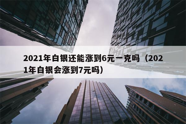 2021年白银还能涨到6元一克吗（2021年白银会涨到7元吗）