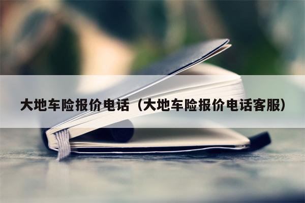 大地车险报价电话（大地车险报价电话客服）