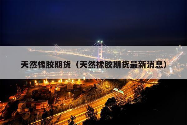 天然橡胶期货（天然橡胶期货最新消息）