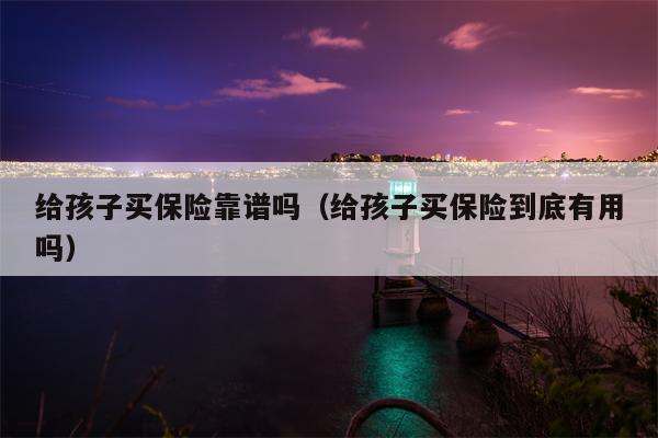 给孩子买保险靠谱吗（给孩子买保险到底有用吗）