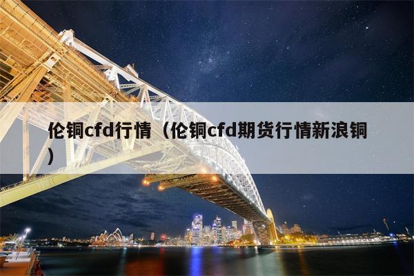 伦铜cfd行情（伦铜cfd期货行情新浪铜）