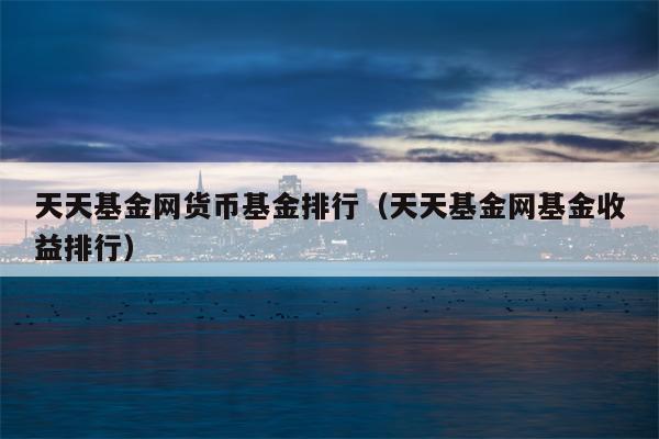 天天基金网货币基金排行（天天基金网基金收益排行）