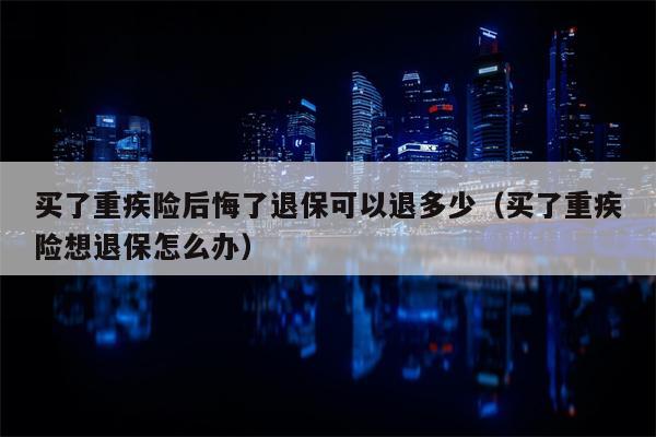 买了重疾险后悔了退保可以退多少（买了重疾险想退保怎么办）
