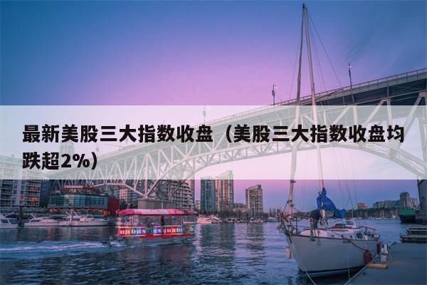 最新美股三大指数收盘（美股三大指数收盘均跌超2%）