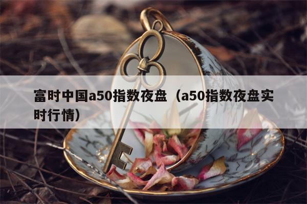 富时中国a50指数夜盘（a50指数夜盘实时行情）