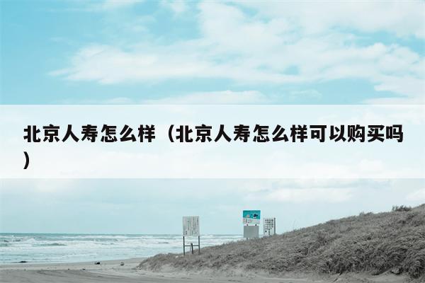 北京人寿怎么样（北京人寿怎么样可以购买吗）