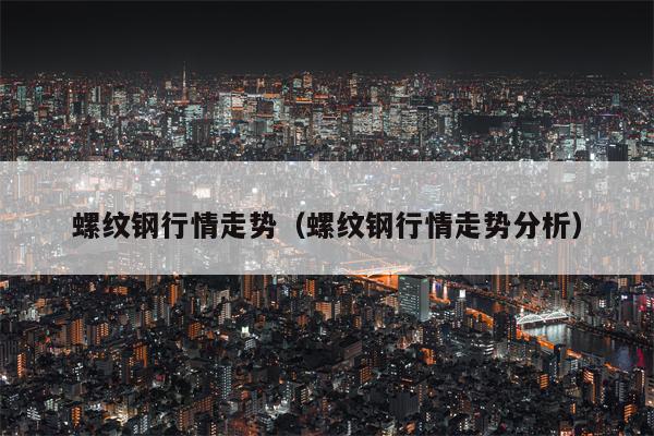 螺纹钢行情走势（螺纹钢行情走势分析）