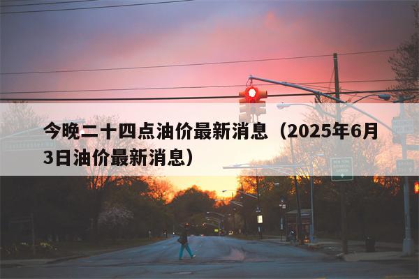 今晚二十四点油价最新消息（2025年6月3日油价最新消息）