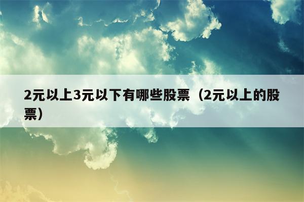2元以上3元以下有哪些股票（2元以上的股票）