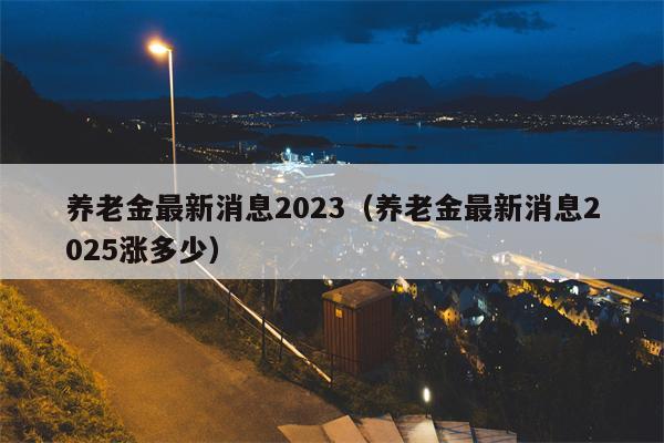 养老金最新消息2023（养老金最新消息2025涨多少）
