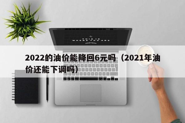2022的油价能降回6元吗（2021年油价还能下调吗）