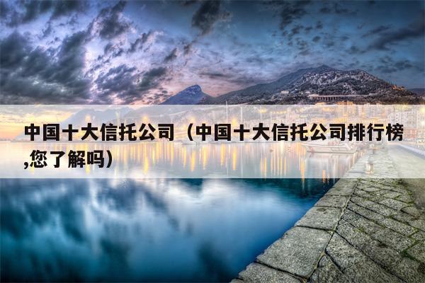 中国十大信托公司（中国十大信托公司排行榜,您了解吗）