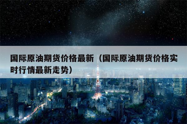 国际原油期货价格最新（国际原油期货价格实时行情最新走势）
