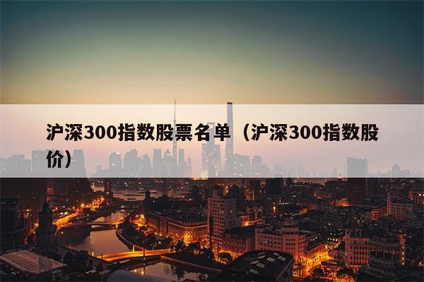 沪深300指数股票名单（沪深300指数股价）