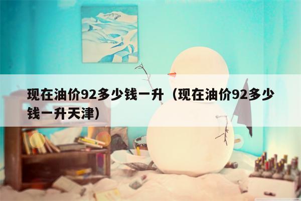 现在油价92多少钱一升（现在油价92多少钱一升天津）
