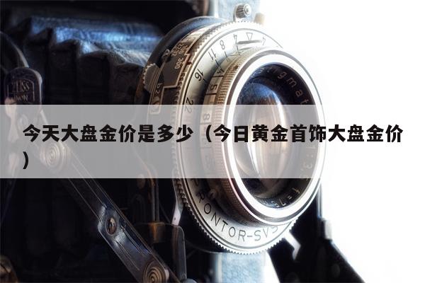 今天大盘金价是多少（今日黄金首饰大盘金价）