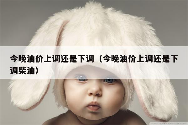 今晚油价上调还是下调（今晚油价上调还是下调柴油）