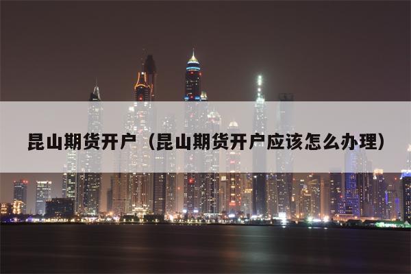 昆山期货开户（昆山期货开户应该怎么办理）