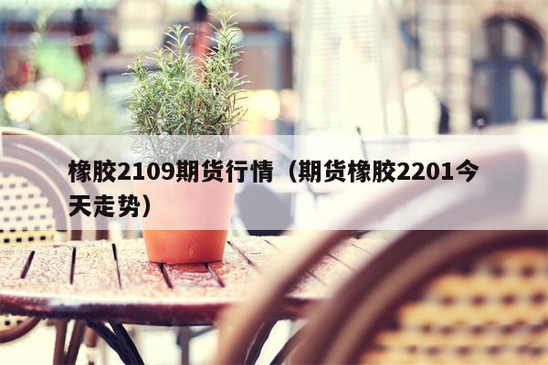 橡胶2109期货行情（期货橡胶2201今天走势）