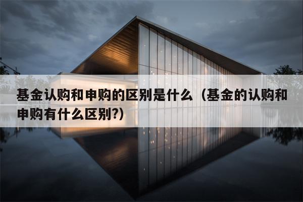 基金认购和申购的区别是什么（基金的认购和申购有什么区别?）