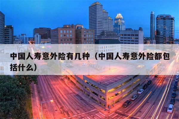 中国人寿意外险有几种（中国人寿意外险都包括什么）