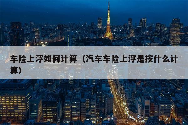 车险上浮如何计算（汽车车险上浮是按什么计算）