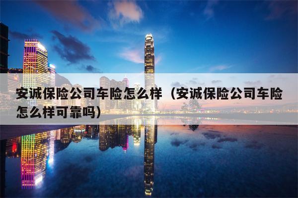 安诚保险公司车险怎么样（安诚保险公司车险怎么样可靠吗）