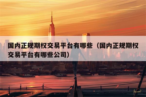 国内正规期权交易平台有哪些（国内正规期权交易平台有哪些公司）