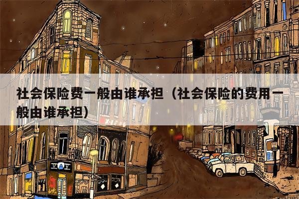 社会保险费一般由谁承担（社会保险的费用一般由谁承担）