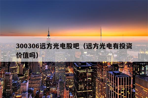 300306远方光电股吧（远方光电有投资价值吗）