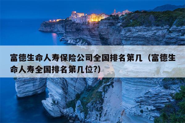 富德生命人寿保险公司全国排名第几（富德生命人寿全国排名第几位?）