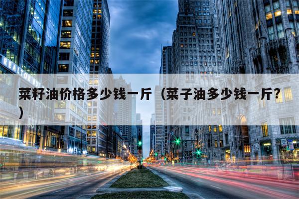 菜籽油价格多少钱一斤（菜子油多少钱一斤?）
