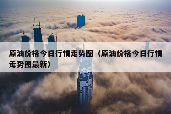 原油价格今日行情走势图（原油价格今日行情走势图最新）