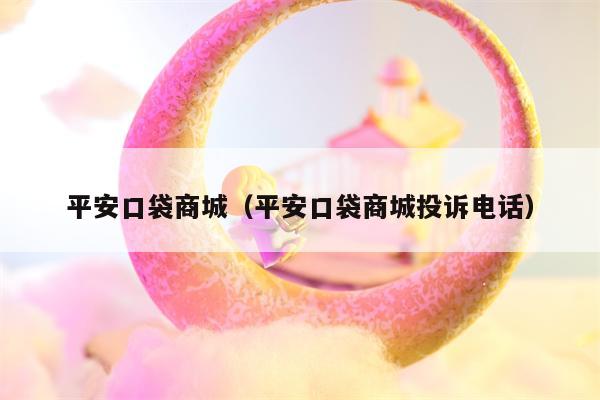 平安口袋商城（平安口袋商城投诉电话）