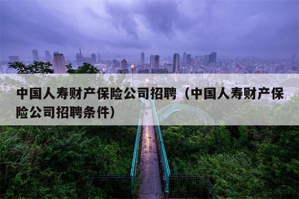 中国人寿财产保险公司招聘（中国人寿财产保险公司招聘条件）