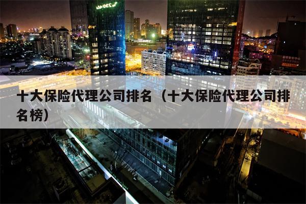 十大保险代理公司排名（十大保险代理公司排名榜）
