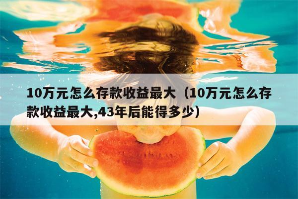 10万元怎么存款收益最大（10万元怎么存款收益最大,43年后能得多少）