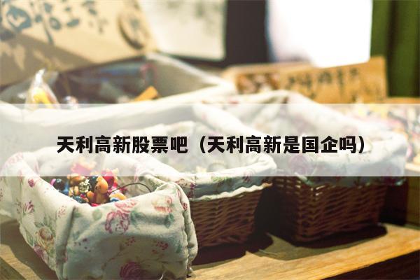 天利高新股票吧（天利高新是国企吗）
